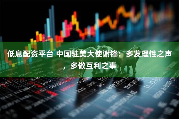 低息配资平台 中国驻美大使谢锋：多发理性之声，多做互利之事