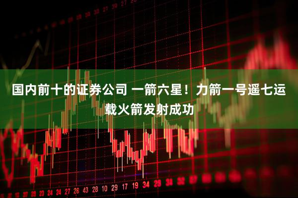 国内前十的证券公司 一箭六星！力箭一号遥七运载火箭发射成功