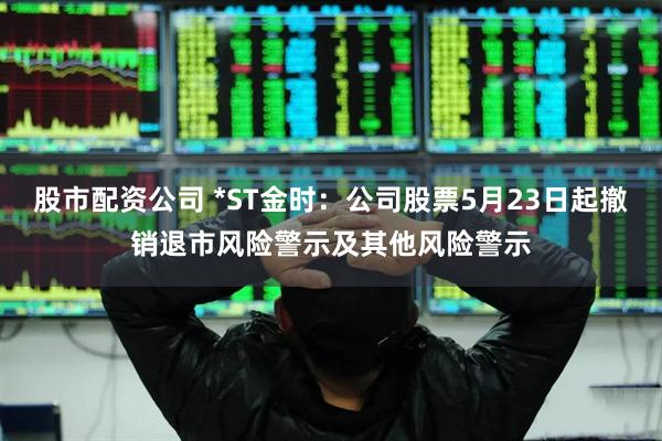 股市配资公司 *ST金时：公司股票5月23日起撤销退市风险警示及其他风险警示
