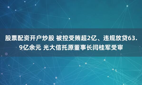 股票配资开户炒股 被控受贿超2亿、违规放贷63.9亿余元 光大信托原董事长闫桂军受审