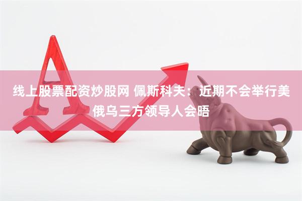 线上股票配资炒股网 佩斯科夫：近期不会举行美俄乌三方领导人会晤