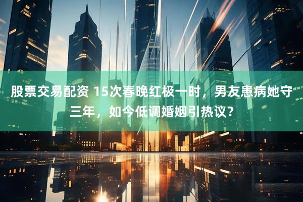 股票交易配资 15次春晚红极一时，男友患病她守三年，如今低调婚姻引热议？