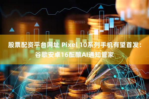 股票配资平台网址 Pixel 10系列手机有望首发：谷歌安卓16酝酿AI通知管家