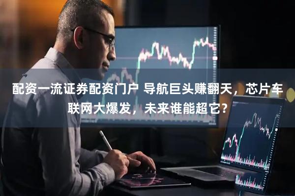 配资一流证券配资门户 导航巨头赚翻天，芯片车联网大爆发，未来谁能超它？