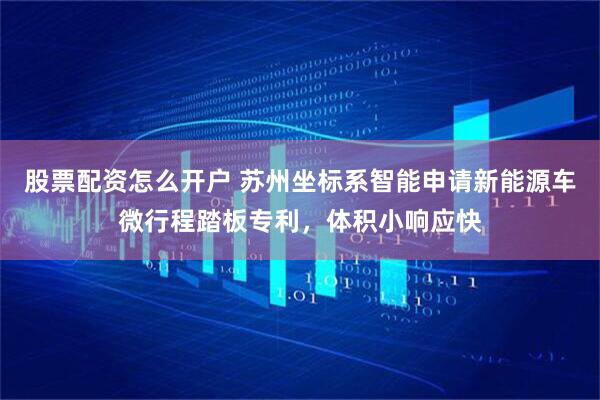 股票配资怎么开户 苏州坐标系智能申请新能源车微行程踏板专利，体积小响应快