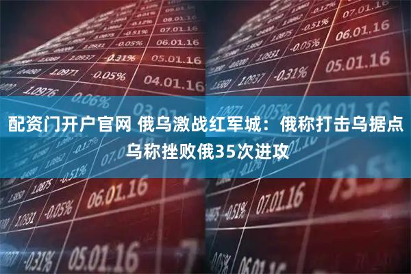 配资门开户官网 俄乌激战红军城：俄称打击乌据点 乌称挫败俄35次进攻