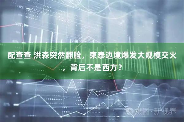 配查查 洪森突然翻脸，柬泰边境爆发大规模交火，背后不是西方？
